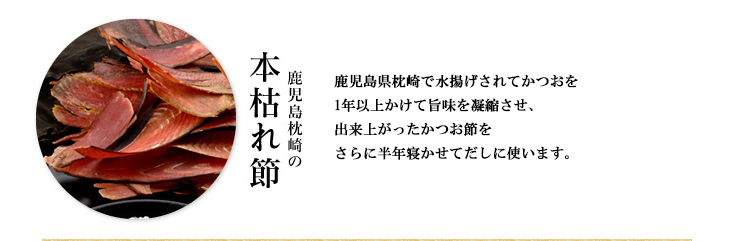 鹿児島県枕崎の本枯れ節：鹿児島県枕崎で水揚げされたかつおを1年以上かけて旨味を凝縮させて出来上がったかつお節を、さらに半年寝かせてだしに使います。
